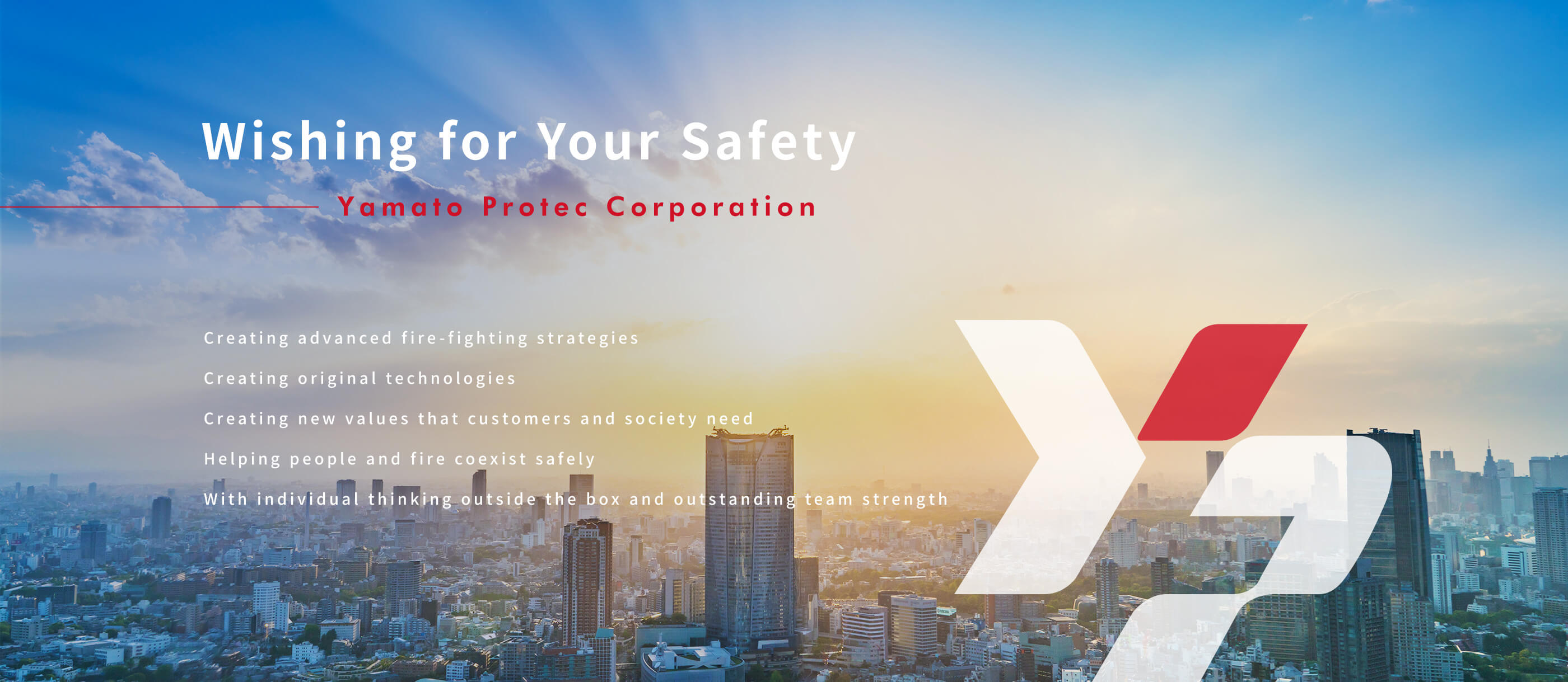 Wishing for Your Safety Yamato Protec Corporation Creating advanced fire-fighting strategies Creating original technologies Creating new values that customers and society need Helping people and fire coexist safely With individual thinking outside the box and outstanding team s trength